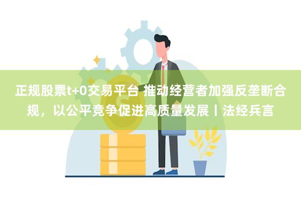 正规股票t+0交易平台 推动经营者加强反垄断合规，以公平竞争促进高质量发展丨法经兵言