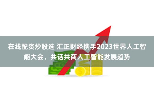 在线配资炒股选 汇正财经携手2023世界人工智能大会，共话共商人工智能发展趋势