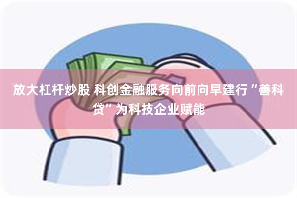 放大杠杆炒股 科创金融服务向前向早建行“善科贷”为科技企业赋能