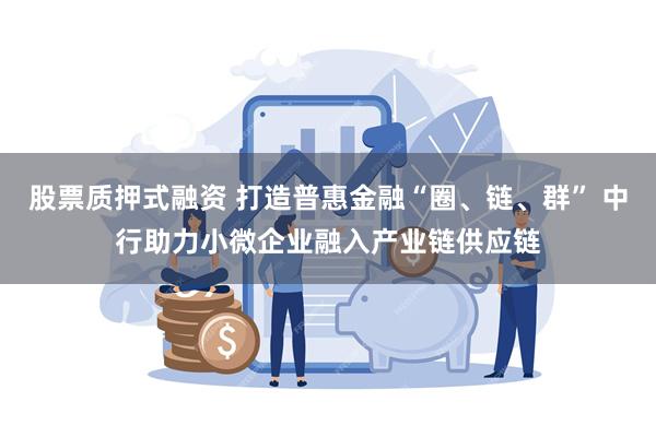 股票质押式融资 打造普惠金融“圈、链、群” 中行助力小微企业融入产业链供应链