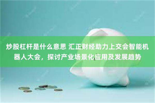 炒股杠杆是什么意思 汇正财经助力上交会智能机器人大会，探讨产业场景化应用及发展趋势