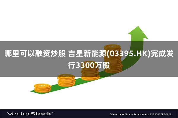 哪里可以融资炒股 吉星新能源(03395.HK)完成发行3300万股