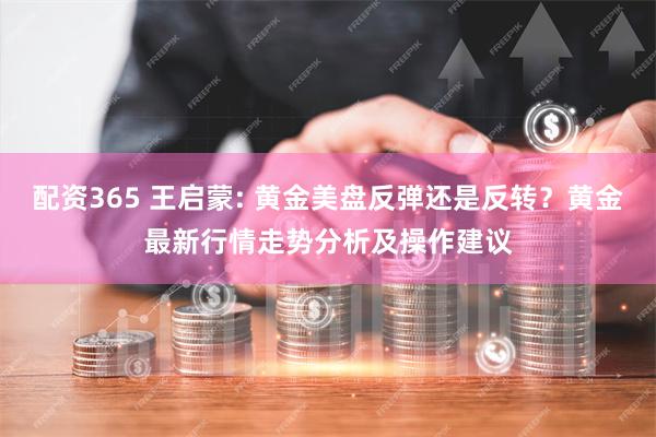 配资365 王启蒙: 黄金美盘反弹还是反转？黄金最新行情走势分析及操作建议