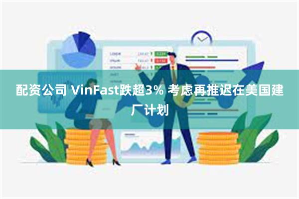 配资公司 VinFast跌超3% 考虑再推迟在美国建厂计划