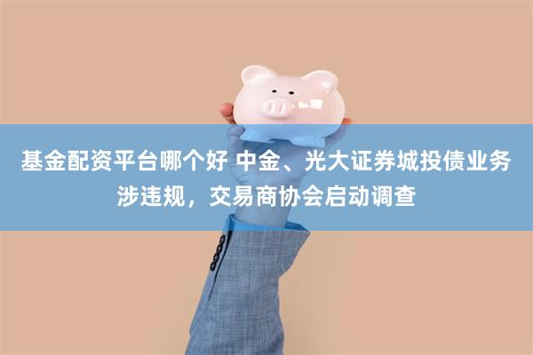 基金配资平台哪个好 中金、光大证券城投债业务涉违规，交易商协会启动调查