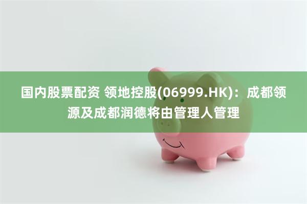 国内股票配资 领地控股(06999.HK)：成都领源及成都润德将由管理人管理