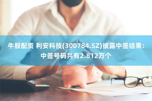 牛股配资 利安科技(300784.SZ)披露中签结果：中签号码共有2.812万个