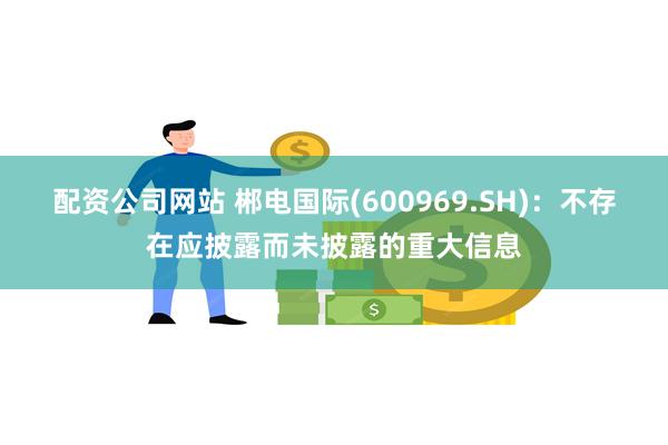 配资公司网站 郴电国际(600969.SH)：不存在应披露而未披露的重大信息