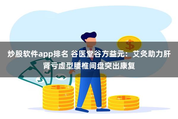 炒股软件app排名 谷医堂谷方益元：艾灸助力肝肾亏虚型腰椎间盘突出康复