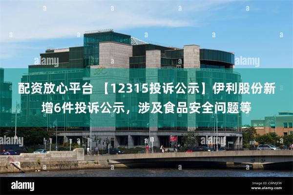 配资放心平台 【12315投诉公示】伊利股份新增6件投诉公示，涉及食品安全问题等