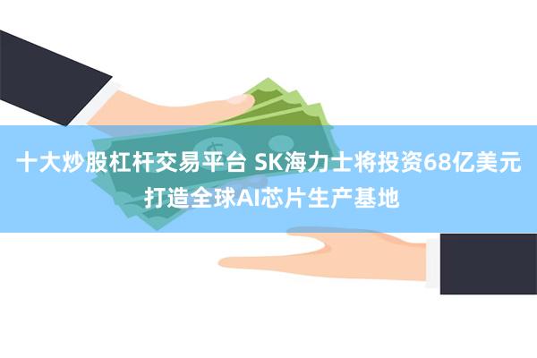 十大炒股杠杆交易平台 SK海力士将投资68亿美元 打造全球AI芯片生产基地