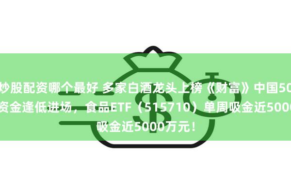 炒股配资哪个最好 多家白酒龙头上榜《财富》中国500强！资金逢低进场，食品ETF（515710）单周吸金近5000万元！