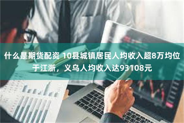 什么是期货配资 10县城镇居民人均收入超8万均位于江浙，义乌人均收入达93108元