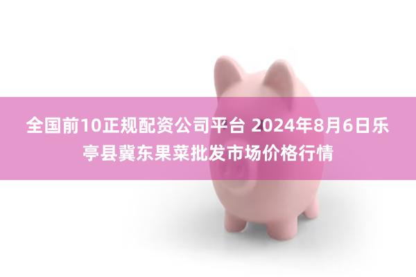 全国前10正规配资公司平台 2024年8月6日乐亭县冀东果菜批发市场价格行情