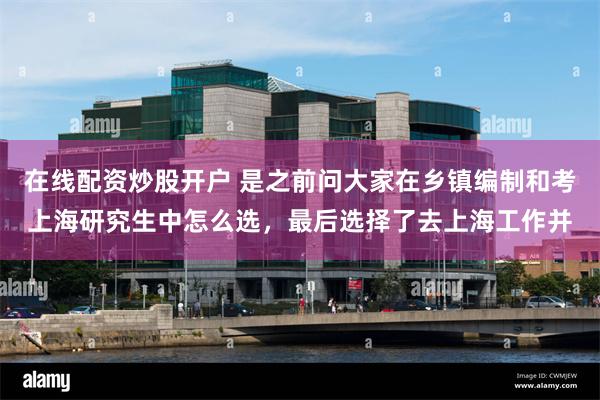 在线配资炒股开户 是之前问大家在乡镇编制和考上海研究生中怎么选，最后选择了去上海工作并