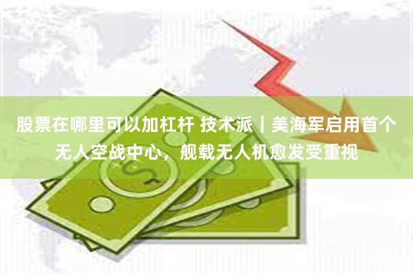 股票在哪里可以加杠杆 技术派｜美海军启用首个无人空战中心，舰载无人机愈发受重视