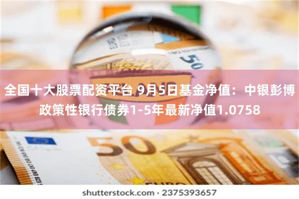 全国十大股票配资平台 9月5日基金净值：中银彭博政策性银行债券1-5年最新净值1.0758