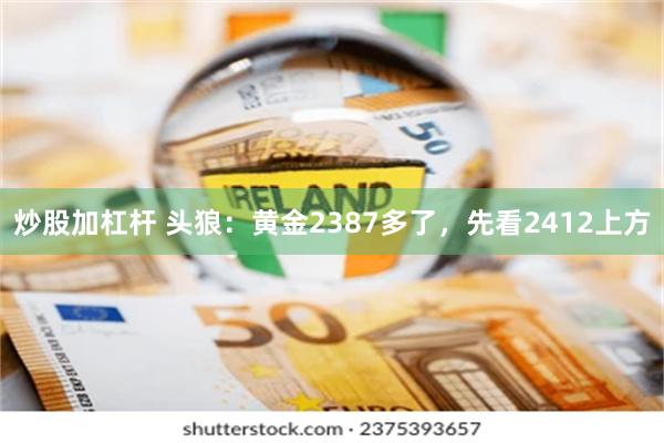 炒股加杠杆 头狼：黄金2387多了，先看2412上方