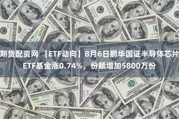 期货配资网 【ETF动向】8月6日鹏华国证半导体芯片ETF基金涨0.74%，份额增加5800万份