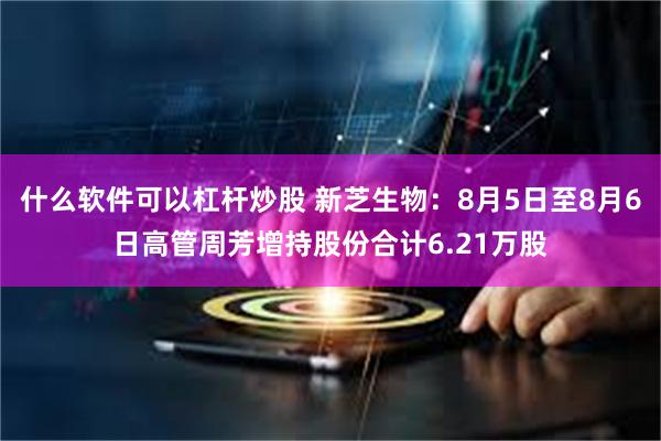 什么软件可以杠杆炒股 新芝生物：8月5日至8月6日高管周芳增持股份合计6.21万股