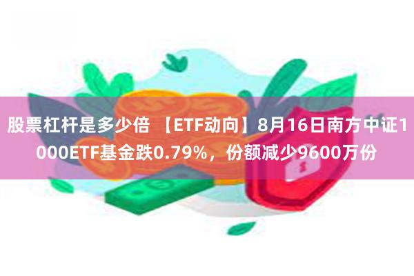 股票杠杆是多少倍 【ETF动向】8月16日南方中证1000ETF基金跌0.79%，份额减少9600万份