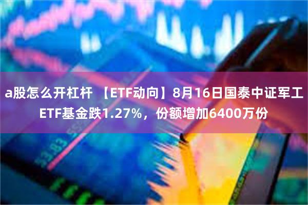 a股怎么开杠杆 【ETF动向】8月16日国泰中证军工ETF基金跌1.27%，份额增加6400万份