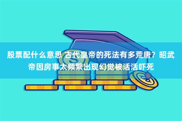 股票配什么意思 古代皇帝的死法有多荒唐？昭武帝因房事太频繁出现幻觉被活活吓死