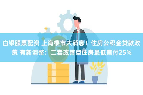 白银股票配资 上海楼市大消息！住房公积金贷款政策 有新调整：二套改善型住房最低首付25%