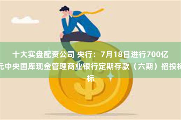 十大实盘配资公司 央行：7月18日进行700亿元中央国库现金管理商业银行定期存款（六期）招投标