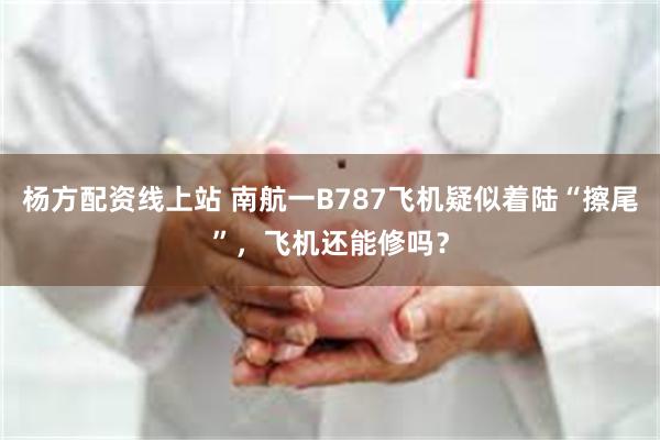 杨方配资线上站 南航一B787飞机疑似着陆“擦尾”，飞机还能修吗？