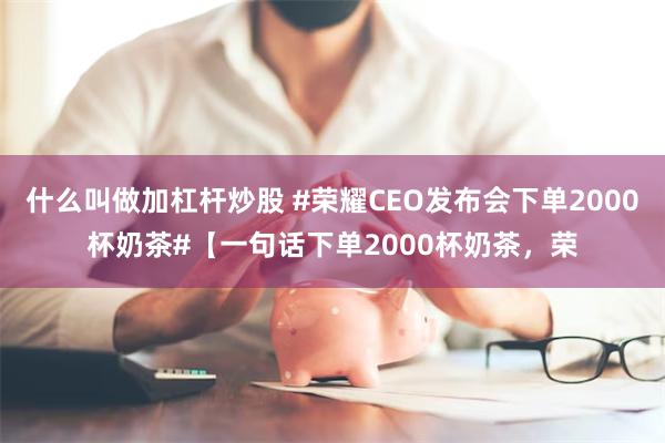 什么叫做加杠杆炒股 #荣耀CEO发布会下单2000杯奶茶#【一句话下单2000杯奶茶，荣