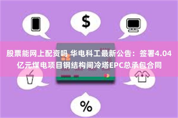 股票能网上配资吗 华电科工最新公告：签署4.04亿元煤电项目钢结构间冷塔EPC总承包合同