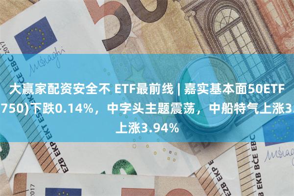 大赢家配资安全不 ETF最前线 | 嘉实基本面50ETF(512750)下跌0.14%，中字头主题震荡，中船特气上涨3.94%