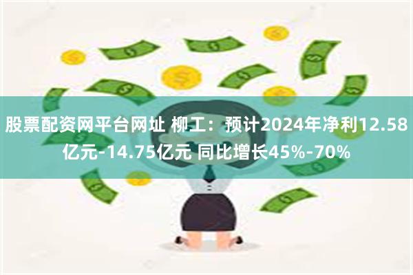 股票配资网平台网址 柳工：预计2024年净利12.58亿元-14.75亿元 同比增长45%-70%