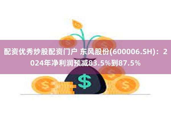 配资优秀炒股配资门户 东风股份(600006.SH)：2024年净利润预减83.5%到87.5%