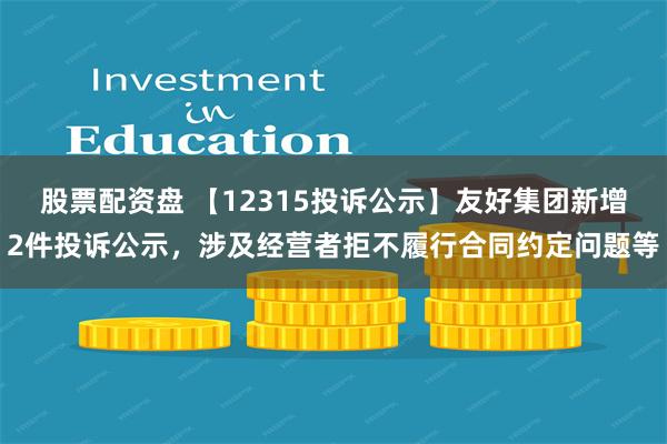 股票配资盘 【12315投诉公示】友好集团新增2件投诉公示，涉及经营者拒不履行合同约定问题等