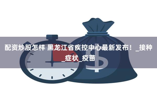 配资炒股怎样 黑龙江省疾控中心最新发布！_接种_症状_疫苗